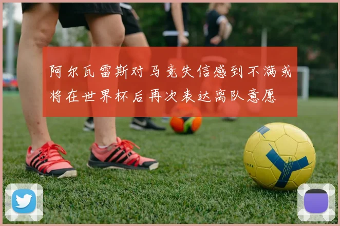 阿尔瓦雷斯对马竞失信感到不满或将在世界杯后再次表达离队意愿
