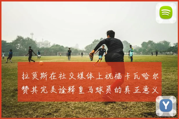 拉莫斯在社交媒体上祝福卡瓦哈尔赞其完美诠释皇马球员的真正意义