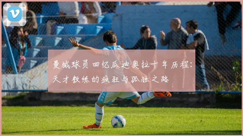 曼城球员回忆瓜迪奥拉十年历程：天才教练的疯狂与孤独之路