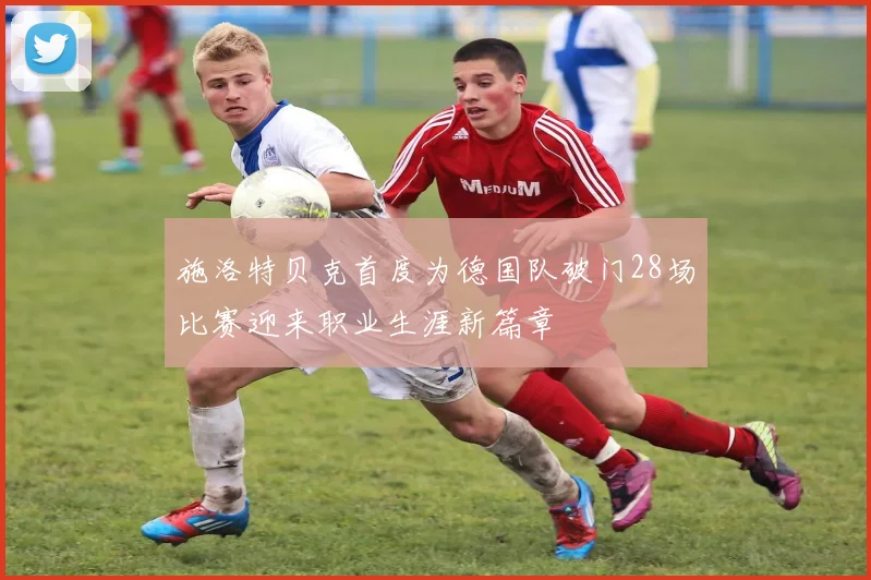 施洛特贝克首度为德国队破门28场比赛迎来职业生涯新篇章