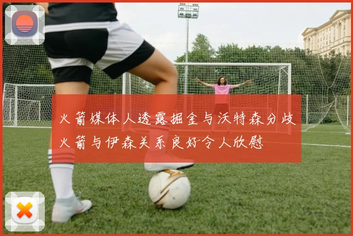 火箭媒体人透露掘金与沃特森分歧火箭与伊森关系良好令人欣慰