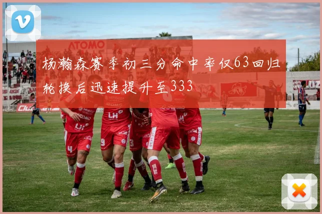 杨瀚森赛季初三分命中率仅63回归轮换后迅速提升至333