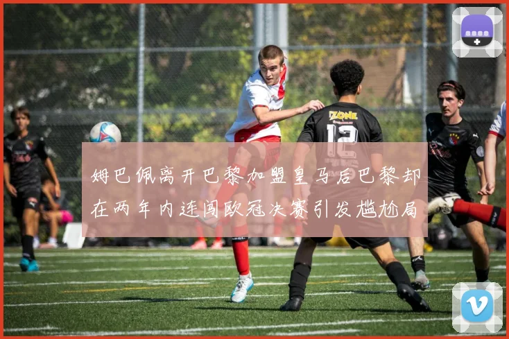 姆巴佩离开巴黎加盟皇马后巴黎却在两年内连闯欧冠决赛引发尴尬局面