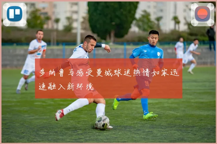 多纳鲁马感受曼城球迷热情如家迅速融入新环境