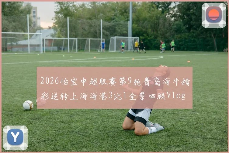 2026怡宝中超联赛第9轮青岛海牛精彩逆转上海海港3比1全景回顾Vlog