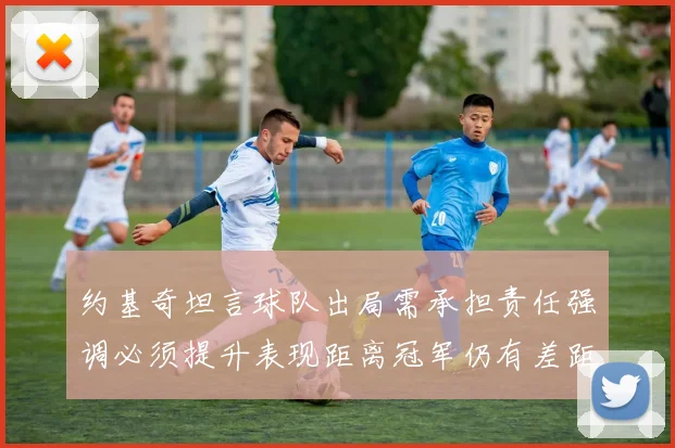 约基奇坦言球队出局需承担责任强调必须提升表现距离冠军仍有差距