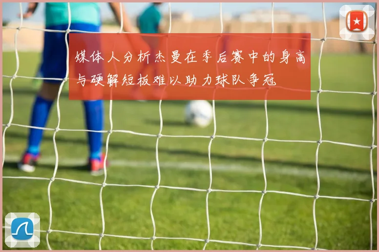 媒体人分析杰曼在季后赛中的身高与硬解短板难以助力球队争冠