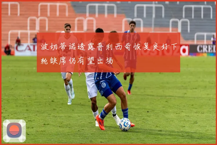 波切蒂诺透露普利西奇恢复良好下轮缺席仍有望出场