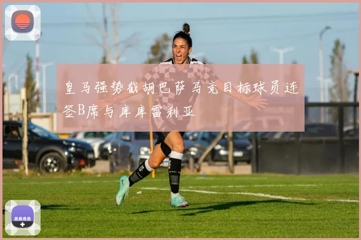 皇马强势截胡巴萨马竞目标球员连签B席与库库雷利亚