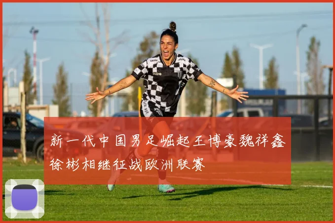 新一代中国男足崛起王博豪魏祥鑫徐彬相继征战欧洲联赛