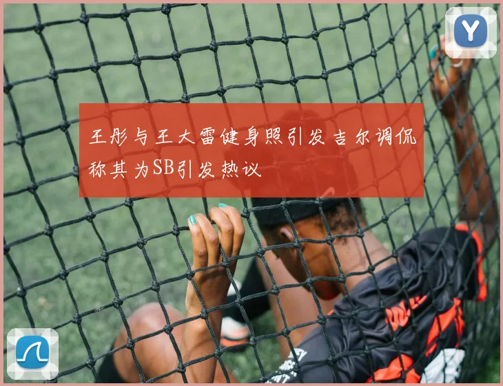 王彤与王大雷健身照引发吉尔调侃称其为SB引发热议