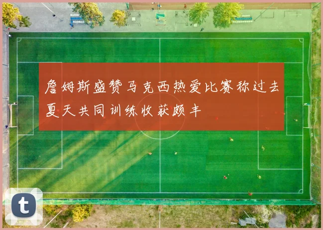 詹姆斯盛赞马克西热爱比赛称过去夏天共同训练收获颇丰