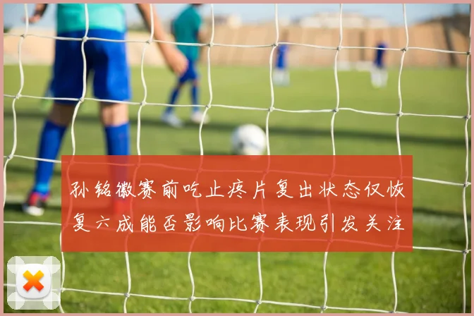 孙铭徽赛前吃止疼片复出状态仅恢复六成能否影响比赛表现引发关注
