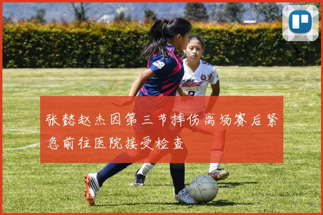 张懿赵杰因第三节摔伤离场赛后紧急前往医院接受检查