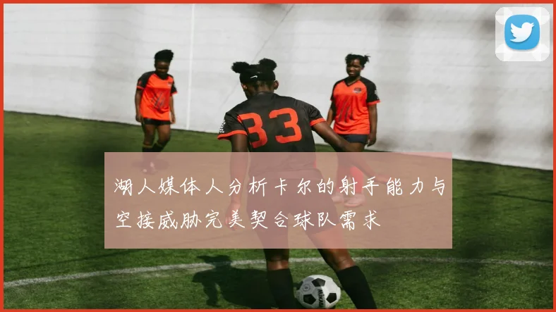 湖人媒体人分析卡尔的射手能力与空接威胁完美契合球队需求