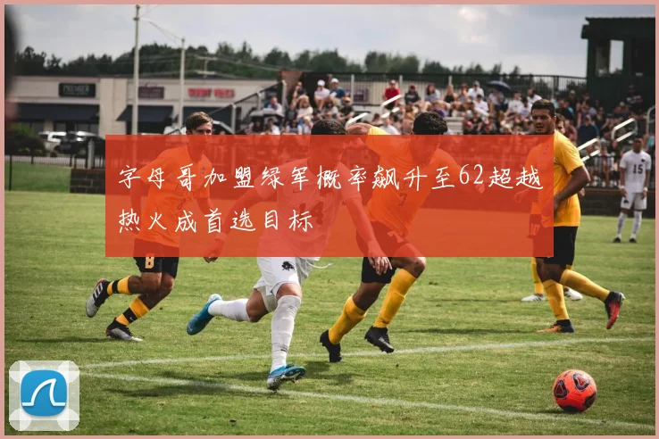 字母哥加盟绿军概率飙升至62超越热火成首选目标