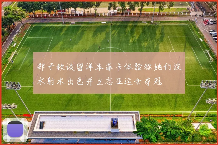 邵子钦谈留洋本菲卡体验称她们技术射术出色并立志亚运会夺冠