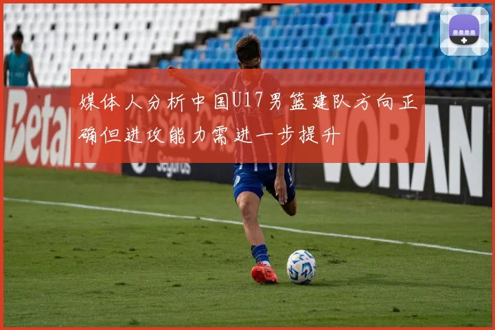 媒体人分析中国U17男篮建队方向正确但进攻能力需进一步提升