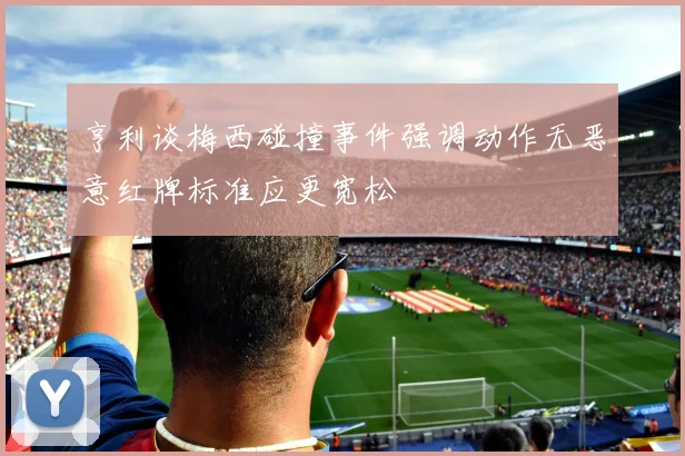 亨利谈梅西碰撞事件强调动作无恶意红牌标准应更宽松