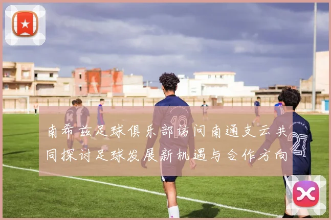 南希兹足球俱乐部访问南通支云共同探讨足球发展新机遇与合作方向