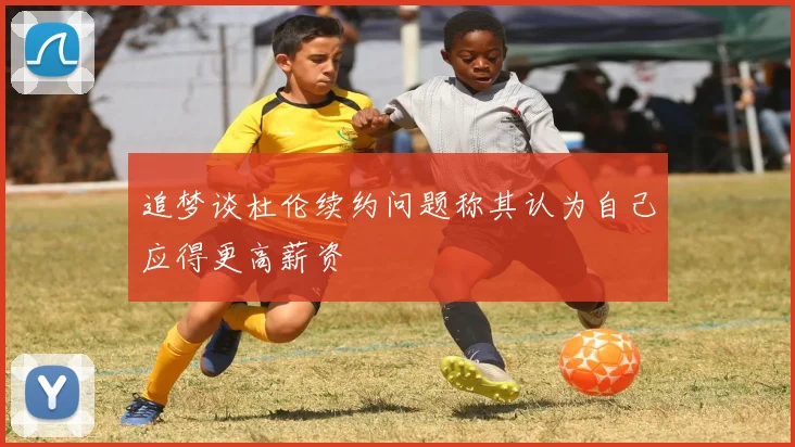 追梦谈杜伦续约问题称其认为自己应得更高薪资