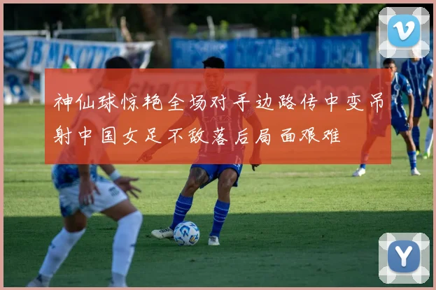 神仙球惊艳全场对手边路传中变吊射中国女足不敌落后局面艰难
