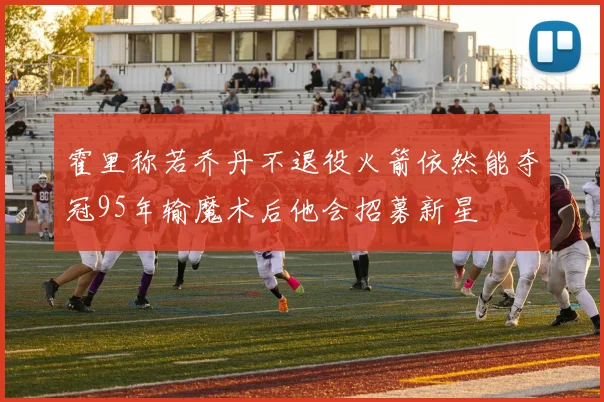 霍里称若乔丹不退役火箭依然能夺冠95年输魔术后他会招募新星