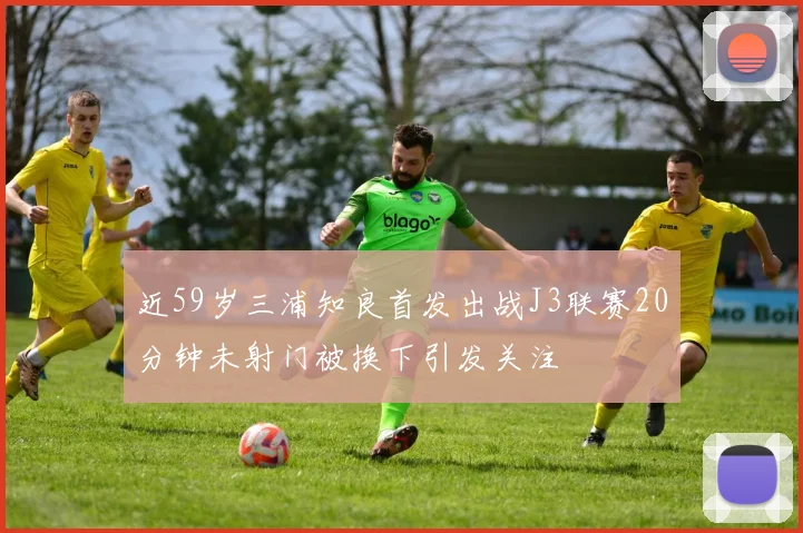 近59岁三浦知良首发出战J3联赛20分钟未射门被换下引发关注