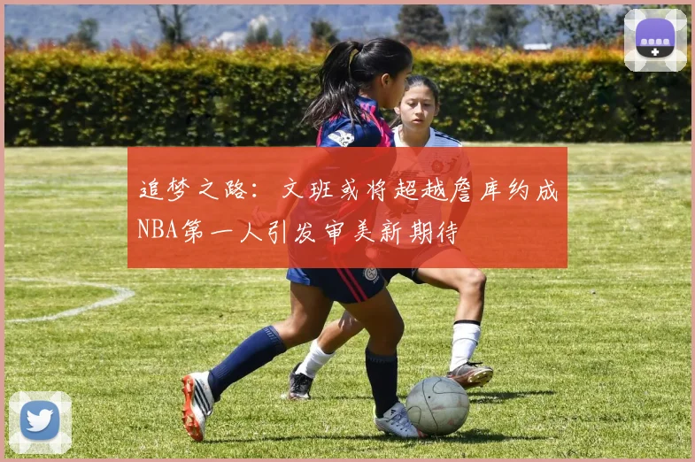 追梦之路：文班或将超越詹库约成NBA第一人引发审美新期待
