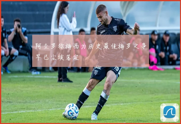 阿圭罗称梅西为历史最佳梅罗之争早已尘埃落定