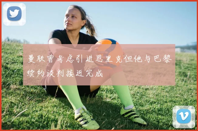 曼联曾考虑引进恩里克但他与巴黎续约谈判接近完成